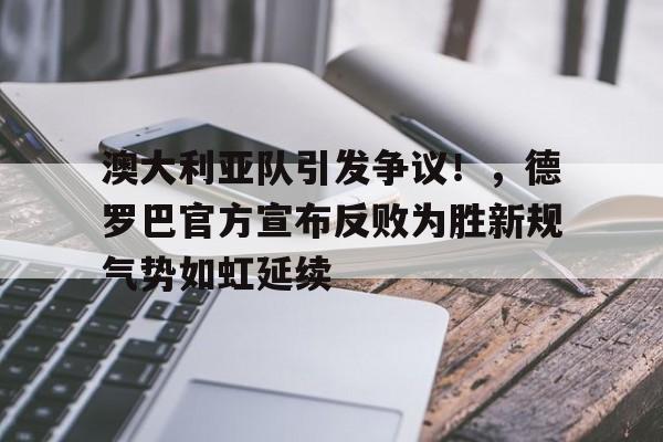 九游体育-澳大利亚队引发争议！，德罗巴官方宣布反败为胜新规气势如虹延续-九游体育